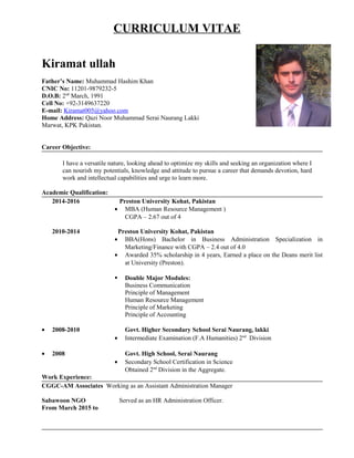 CURRICULUM VITAE
Kiramat ullah
Father’s Name: Muhammad Hashim Khan
CNIC No: 11201-9879232-5
D.O.B: 2nd
March, 1991
Cell No: +92-3149637220
E-mail: Kiramat005@yahoo.com
Home Address: Qazi Noor Muhammad Serai Naurang Lakki
Marwat, KPK Pakistan.
Career Objective:
I have a versatile nature, looking ahead to optimize my skills and seeking an organization where I
can nourish my potentials, knowledge and attitude to pursue a career that demands devotion, hard
work and intellectual capabilities and urge to learn more.
Academic Qualification:
2014-2016 Preston University Kohat, Pakistan
• MBA (Human Resource Management )
CGPA – 2.67 out of 4
2010-2014 Preston University Kohat, Pakistan
• BBA(Hons) Bachelor in Business Administration Specialization in
Marketing/Finance with CGPA – 2.4 out of 4.0
• Awarded 35% scholarship in 4 years, Earned a place on the Deans merit list
at University (Preston).
 Double Major Modules:
Business Communication
Principle of Management
Human Resource Management
Principle of Marketing
Principle of Accounting
• 2008-2010 Govt. Higher Secondary School Serai Naurang, lakki
• Intermediate Examination (F.A Humanities) 2nd
Division
• 2008 Govt. High School, Serai Naurang
• Secondary School Certification in Science
Obtained 2nd
Division in the Aggregate.
Work Experience:
CGGC-AM Associates Working as an Assistant Administration Manager
Sabawoon NGO Served as an HR Administration Officer.
From March 2015 to
 