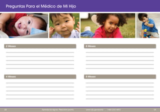 ____________________________________________________________
____________________________________________________________
___________________________________________________________
____________________________________________________________
___________________________________________________________
____________________________________________________________
____________________________________________________________
___________________________________________________________
____________________________________________________________
___________________________________________________________
____________________________________________________________
____________________________________________________________
___________________________________________________________
____________________________________________________________
___________________________________________________________
____________________________________________________________
____________________________________________________________
___________________________________________________________
____________________________________________________________
___________________________________________________________
Preguntas Para el Médico de Mi Hijo
6 Meses2 Meses
4 Meses 9 Meses
4443 Aprenda los signos. Reaccione pronto. www.cdc.gov/pronto | 1-800-CDC-INFO
 
