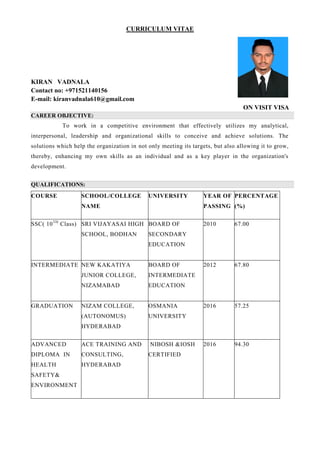 CURRICULUM VITAE
KIRAN VADNALA
Contact no: +971521140156
E-mail: kiranvadnala610@gmail.com
ON VISIT VISA
CAREER OBJECTIVE:
To work in a competitive environment that effectively utilizes my analytical,
interpersonal, leadership and organizational skills to conceive and achieve solutions. The
solutions which help the organization in not only meeting its targets, but also allowing it to grow,
thereby, enhancing my own skills as an individual and as a key player in the organization's
development.
QUALIFICATIONS:
COURSE SCHOOL/COLLEGE
NAME
UNIVERSITY YEAR OF
PASSING
PERCENTAGE
(%)
SSC( 10TH
Class) SRI VIJAYASAI HIGH
SCHOOL, BODHAN
BOARD OF
SECONDARY
EDUCATION
2010 67.00
INTERMEDIATE NEW KAKATIYA
JUNIOR COLLEGE,
NIZAMABAD
BOARD OF
INTERMEDIATE
EDUCATION
2012 67.80
GRADUATION NIZAM COLLEGE,
(AUTONOMUS)
HYDERABAD
OSMANIA
UNIVERSITY
2016 57.25
ADVANCED
DIPLOMA IN
HEALTH
SAFETY&
ENVIRONMENT
ACE TRAINING AND
CONSULTING,
HYDERABAD
NIBOSH &IOSH
CERTIFIED
2016 94.30
 