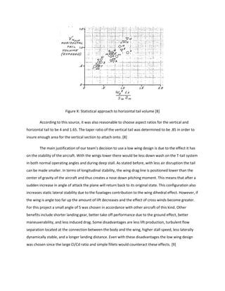 Figure X: Statistical approach to horizontal tail volume [8]
According to this source, it was also reasonable to choose aspect ratios for the vertical and
horizontal tail to be 4 and 1.65. The taper ratio of the vertical tail was determined to be .85 in order to
insure enough area for the vertical section to attach onto. [8]
The main justification of our team’s decision to use a low wing design is due to the effect it has
on the stability of the aircraft. With the wings lower there would be less down wash on the T-tail system
in both normal operating angles and during deep stall. As stated before, with less air disruption the tail
can be made smaller. In terms of longitudinal stability, the wing drag line is positioned lower than the
center of gravity of the aircraft and thus creates a nose down pitching moment. This means that after a
sudden increase in angle of attack the plane will return back to its original state. This configuration also
increases static lateral stability due to the fuselages contribution to the wing dihedral effect. However, if
the wing is angle too far up the amount of lift decreases and the effect of cross winds become greater.
For this project a small angle of 5 was chosen in accordance with other aircraft of this kind. Other
benefits include shorter landing gear, better take off performance due to the ground effect, better
maneuverability, and less induced drag. Some disadvantages are less lift production, turbulent flow
separation located at the connection between the body and the wing, higher stall speed, less laterally
dynamically stable, and a longer landing distance. Even with these disadvantages the low wing design
was chosen since the large Cl/Cd ratio and simple fillets would counteract these effects. [9]
 