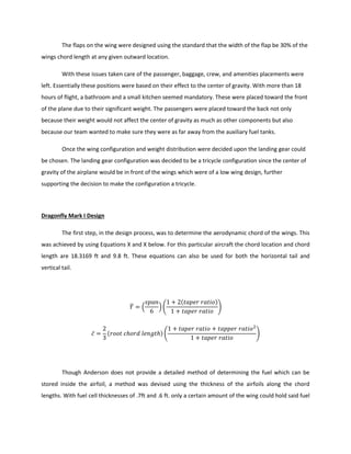 The flaps on the wing were designed using the standard that the width of the flap be 30% of the
wings chord length at any given outward location.
With these issues taken care of the passenger, baggage, crew, and amenities placements were
left. Essentially these positions were based on their effect to the center of gravity. With more than 18
hours of flight, a bathroom and a small kitchen seemed mandatory. These were placed toward the front
of the plane due to their significant weight. The passengers were placed toward the back not only
because their weight would not affect the center of gravity as much as other components but also
because our team wanted to make sure they were as far away from the auxiliary fuel tanks.
Once the wing configuration and weight distribution were decided upon the landing gear could
be chosen. The landing gear configuration was decided to be a tricycle configuration since the center of
gravity of the airplane would be in front of the wings which were of a low wing design, further
supporting the decision to make the configuration a tricycle.
Dragonfly Mark I Design
The first step, in the design process, was to determine the aerodynamic chord of the wings. This
was achieved by using Equations X and X below. For this particular aircraft the chord location and chord
length are 18.3169 ft and 9.8 ft. These equations can also be used for both the horizontal tail and
vertical tail.
̅ ( ) (
( )
)
̅ ( ) ( )
Though Anderson does not provide a detailed method of determining the fuel which can be
stored inside the airfoil, a method was devised using the thickness of the airfoils along the chord
lengths. With fuel cell thicknesses of .7ft and .6 ft. only a certain amount of the wing could hold said fuel
 