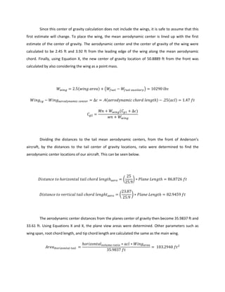 Since this center of gravity calculation does not include the wings, it is safe to assume that this
first estimate will change. To place the wing, the mean aerodynamic center is lined up with the first
estimate of the center of gravity. The aerodynamic center and the center of gravity of the wing were
calculated to be 2.45 ft and 3.92 ft from the leading edge of the wing along the mean aerodynamic
chord. Finally, using Equation X, the new center of gravity location of 50.8889 ft from the front was
calculated by also considering the wing as a point mass.
( ) ( )
( ) ( )
( )
Dividing the distances to the tail mean aerodynamic centers, from the front of Anderson’s
aircraft, by the distances to the tail center of gravity locations, ratio were determined to find the
aerodynamic center locations of our aircraft. This can be seen below.
( )
( )
The aerodynamic center distances from the planes center of gravity then become 35.9837 ft and
33.61 ft. Using Equations X and X, the plane view areas were determined. Other parameters such as
wing span, root chord length, and tip chord length are calculated the same as the main wing.
 