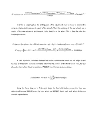 √( )
In order to properly place the landing gear, a final adjustment must be made to position the
wings in relation to the center of gravity of the aircraft. Then the positions of the rear wheels are a
matter of the new center of aerodynamic center location of the wings. This is done by using the
following equations.
( )
( ( ) )
A ratio again was calculated between the distance of the front wheel and the length of the
fuselage of Anderson’s example aircraft to determine the position of the front wheel. Thus, for our
plane, the front wheel should be positioned 7.8185 ft from the nose as shown below.
( )
Using the force diagram in Anderson’s book, the load distribution among the tires was
determined to equal 1883.2 lbs on the front wheel and 13,341.5 lbs on each back wheel. Andersons
diagram is given below.
 