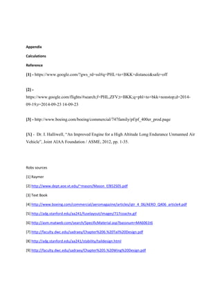 Appendix
Calculations
Reference
[1] - https://www.google.com/?gws_rd=ssl#q=PHL+to+BKK+distance&safe=off
[2] -
https://www.google.com/flights/#search;f=PHL,ZFV;t=BKK;q=phl+to+bkk+nonstop;d=2014-
09-19;r=2014-09-23 14-09-23
[3] - http://www.boeing.com/boeing/commercial/747family/pf/pf_400er_prod.page
[X] - Dr. I. Halliwell, “An Improved Engine for a High Altitude Long Endurance Unmanned Air
Vehicle”, Joint AIAA Foundation / ASME, 2012, pp. 1-35.
Robs sources
[1] Raymer
[2] http://www.dept.aoe.vt.edu/~mason/Mason_f/B52S05.pdf
[3] Text Book
[4] http://www.boeing.com/commercial/aeromagazine/articles/qtr_4_06/AERO_Q406_article4.pdf
[5] http://adg.stanford.edu/aa241/fuselayout/images/717coachx.gif
[6] http://asm.matweb.com/search/SpecificMaterial.asp?bassnum=MA6061t6
[7] http://faculty.dwc.edu/sadraey/Chapter%206.%20Tail%20Design.pdf
[8] http://adg.stanford.edu/aa241/stability/taildesign.html
[9] http://faculty.dwc.edu/sadraey/Chapter%205.%20Wing%20Design.pdf
 