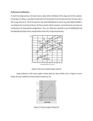 Performance Justifications
To start the design process, the team chose a plane which exhibited a lift to drag ratio of 20 or greater.
Using Figure X, below, it was determined that the B-52 bomber fit the desired constraint the best with a
lift to drag ratio of 21. The B-52 used the root airfoil NACA63219.3 and the tip airfoil NACA 65A209.5,
according to the University of Illinois. [x] These specific airfoils, however, cannot be found since they are
modifications of standardized configurations. Thus, the TERA team decided to use the NACA63210 and
the NACA65210 airfoils which should exhibit similar lift to drag characteristics.
Figure X: L/D versus wetted aspect ratio [1]
Using coefficient of lift versus angle of attack plots for these airfoils, seen in Figures X and X
below, the max coefficient of lift was determined to be 1.6.
Figure X: Cl versus angle of attack [2]
 