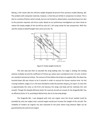 Boeing, is the reason why the airframe weight dropped 20 percent from previous models (Boeing, 18).
The problem with composite materials, however, is that they are brittle in comparison to metals. This is
due to a variety of factors which include, but are not limited to, delamination, manufacturing errors due
to the precision required, and micro cracks. Based on our preliminary investigations our team chose to
reduce the empty weight of the aircraft by only 16.7, still using metals for key components. With this
said the empty to takeoff weight ratio came out to be .45.
Figure X: Empty weight trends [1]
The next step was then to calculate the wing loading ratio. For stage 5, landing, the landing
velocity multiplier (j) and the coefficient of friction (μr) values were considered to be 1.15 and .4 which
are standard commercial airlines. The amount of time before the brakes are applied after the plane has
touched down (N) was chosen to be 3 seconds in order to account for human reaction time. For the
cruising condition, stages 2 to 3, the team decided to make the parasitic drag (Cdo) to equal .12 since this
is approximately the same as the B-52 and because the wings and body will be relatively thin and
smooth. Though the Oswald efficiency factor for most jet aircraft are around .8, the dragonfly Mk I has
an efficiency factor of .6, according to McCormick, due to its low wing design.
The Dragonfly Mk. I was designed with only one engine since the thrust needed could be
provided by only one engine and a second engine would just increase the weight of the aircraft. The
reliability of modern jet engines has also improved to the point where long distance flight can be
guaranteed by the used of one engine.
 
