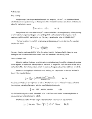 Performance
Wing Loading
Wing loading is the weight of an airplane per unit wing area, i.e. lb/ft2
. This parameter can be
calculated various ways depending on the segment of the mission the airplane is in. One is limited by the
takeoff or stall velocity where:
Eq. (1)
This produces the value of 46.592 lb/ft2
. Another method of calculating the wing loading is using
conditions that an airplane undergoes when landing which is a function of air density at sea level,
maximum coefficient of lift, stall velocity, etc. This gives a wing loading value of 115.6891 lb/ft2
.
The final condition from which wing loading can be calculated from is at cruise. The equation
that dictates this is:
√
Eq. (2)
This gives the wing loading as 38.9767 lb/ft2
. The valued used for the Dragonfly Mk. I was the wing
loading value at cruise since it was the lowest value and therefore is the limiting factor.
Thrust to Weight Ratio
Like wing loading, the thrust to weight ratio needs to be chosen from different values depending
on the segment of the mission the airplane is in. The thrust to weigh ratio calculated from takeoff which
is a function of the stall velocity and air density at sea level. This gives a thrust to weight ratio of 0.0578.
The thrust to weight ratio is different when climbing and is dependent on the rate of climb as
shown in the equation below:
Eq. (3)
This produces the thrust to weight ratio of 0.3143. Another value can be inferred from data collected
from previous examples of airplanes with the use of tabulated constants:
, a=0.267, c=0.363 Eq. (4)
This thrust matching value comes out to be 0.2405. A tabulated value for the trust to weight ratio of
previous transportation jet airplanes is 0.25.
The final source for thrust to weight ratio comes from sustained turn requirements:
Eq. (5)
 