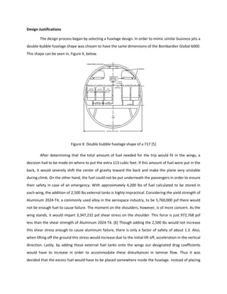 Design Justifications
The design process began by selecting a fuselage design. In order to mimic similar business jets a
double-bubble fuselage shape was chosen to have the same dimensions of the Bombardier Global 6000.
This shape can be seen in, Figure X, below.
Figure X: Double bubble fuselage shape of a 717 [5]
After determining that the total amount of fuel needed for the trip would fit in the wings, a
decision had to be made on where to put the extra 113 cubic feet. If this amount of fuel were put in the
back, it would severely shift the center of gravity toward the back and make the plane very unstable
during climb. On the other hand, the fuel could not be put underneath the passengers in order to ensure
their safety in case of an emergency. With approximately 4,200 lbs of fuel calculated to be stored in
each wing, the addition of 2,500 lbs external tanks is highly impractical. Considering the yield strength of
Aluminum 2024-T4, a commonly used alloy in the aerospace industry, to be 5,760,000 psf there would
not be enough fuel to cause failure. The moment on the shoulders, however, is of more concern. As the
wing stands, it would impart 3,347,232 psf shear stress on the shoulder. This force is just 972,768 psf
less than the shear strength of Aluminum 2024-T4. [6] Though adding the 2,500 lbs would not increase
this shear stress enough to cause aluminum failure, there is only a factor of safety of about 1.3. Also,
when lifting off the ground this stress would increase due to the initial lift off, acceleration in the vertical
direction. Lastly, by adding these external fuel tanks onto the wings our designated drag coefficients
would have to increase in order to accommodate these disturbances in laminar flow. Thus it was
decided that the excess fuel would have to be placed somewhere inside the fuselage. Instead of placing
 