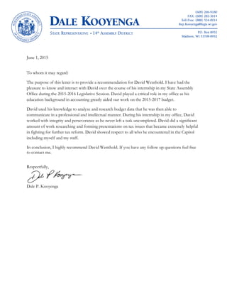 June 1, 2015
To whom it may regard:
The purpose of this letter is to provide a recommendation for David Wenthold. I have had the
pleasure to know and interact with David over the course of his internship in my State Assembly
Office during the 2015-2016 Legislative Session. David played a critical role in my office as his
education background in accounting greatly aided our work on the 2015-2017 budget.
David used his knowledge to analyze and research budget data that he was then able to
communicate in a professional and intellectual manner. During his internship in my office, David
worked with integrity and perseverance as he never left a task uncompleted. David did a significant
amount of work researching and forming presentations on tax issues that became extremely helpful
in fighting for further tax reform. David showed respect to all who he encountered in the Capitol
including myself and my staff.
In conclusion, I highly recommend David Wenthold. If you have any follow up questions feel free
to contact me.
Respectfully,
Dale P. Kooyenga
 
