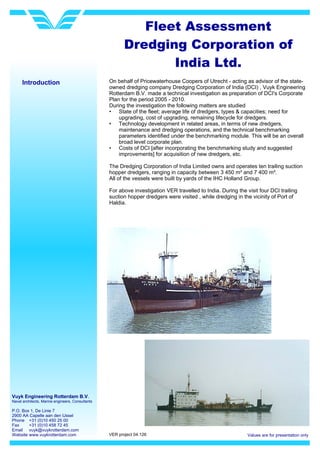 Vuyk Engineering Rotterdam B.V.
Naval architects, Marine engineers, Consultants
P.O. Box 1, De Linie 7
2900 AA Capelle aan den IJssel
Phone +31 (0)10 450 25 00
Fax +31 (0)10 458 72 45
Email vuyk@vuykrotterdam.com
Website www.vuykrotterdam.com Values are for presentation only
Fleet Assessment
Dredging Corporation of
India Ltd.
VER project 04.126
Introduction On behalf of Pricewaterhouse Coopers of Utrecht - acting as advisor of the state-
owned dredging company Dredging Corporation of India (DCI) , Vuyk Engineering
Rotterdam B.V. made a technical investigation as preparation of DCI's Corporate
Plan for the period 2005 - 2010.
During the investigation the following matters are studied
• State of the fleet; average life of dredgers, types & capacities; need for
upgrading, cost of upgrading, remaining lifecycle for dredgers.
• Technology development in related areas, in terms of new dredgers,
maintenance and dredging operations, and the technical benchmarking
parameters identified under the benchmarking module. This will be an overall
broad level corporate plan.
• Costs of DCI [after incorporating the benchmarking study and suggested
improvements] for acquisition of new dredgers, etc.
The Dredging Corporation of India Limited owns and operates ten trailing suction
hopper dredgers, ranging in capacity between 3 450 m³ and 7 400 m³.
All of the vessels were built by yards of the IHC Holland Group.
For above investigation VER travelled to India. During the visit four DCI trailing
suction hopper dredgers were visited , while dredging in the vicinity of Port of
Haldia.
 