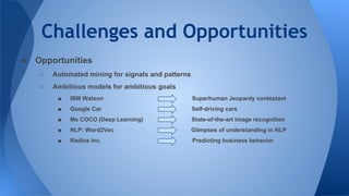 Challenges and Opportunities
● Opportunities
○ Automated mining for signals and patterns
○ Ambitious models for ambitious goals
■ IBM Watson Superhuman Jeopardy contestant
■ Google Car Self-driving cars
■ Ms COCO (Deep Learning) State-of-the-art image recognition
■ NLP: Word2Vec Glimpses of understanding in NLP
■ Radius Inc. Predicting business behavior
 