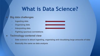 What is Data Science?
● Big data challenges
○ Ingesting data
○ Organizing data
○ Interpreting data
○ Fighting spurious correlations
● Technology-centered view
○ Data science is about ingesting, organizing and visualizing large amounts of data
○ Basically the same as data analysis
 
