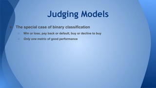 Judging Models
● The special case of binary classification
○ Win or lose, pay back or default, buy or decline to buy
○ Only one metric of good performance
 