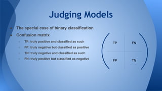 Judging Models
TP FN
TNFP
● The special case of binary classification
● Confusion matrix
○ TP: truly positive and classified as such
○ FP: truly negative but classified as positive
○ TN: truly negative and classified as such
○ FN: truly positive but classified as negative
 