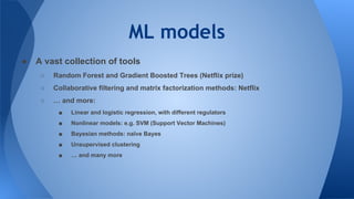 ML models
● A vast collection of tools
○ Random Forest and Gradient Boosted Trees (Netflix prize)
○ Collaborative filtering and matrix factorization methods: Netflix
○ … and more:
■ Linear and logistic regression, with different regulators
■ Nonlinear models: e.g. SVM (Support Vector Machines)
■ Bayesian methods: naïve Bayes
■ Unsupervised clustering
■ … and many more
 