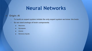 Neural Networks
● Origin: AI
○ To build an expert system imitate the only expert system we know: the brain
○ So we need analogs of brain components
■ Neurons
■ Synapses
■ Axons
■ Sensory Inputs
 