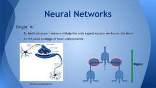 Neural Networks
● Origin: AI
○ To build an expert system imitate the only expert system we know: the brain
○ So we need analogs of brain components
http://learn.genetics.utah.edu
...
Signal
 