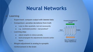 Neural Networks
● Learning
○ Supervised: compare output with labeled data
○ Comparison: penalize deviations from truth
■ Loss is often quadratic, but not necessarily
■ e.g. (estimated position - real position)2
○ Learning step:
■ adjust weights to reduce penalty
■ back-propagate the adjustments towards earlier
layers
○ Weight-adjustment is analog to synaptic
reinforcement in the brain
Input Output
Forward Propagation of
Signals
Back Propagation of
Weight Adjustments
 