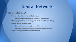 Neural Networks
● Too much learning?
○ Neural networks are rich and adaptable
■ Very many weights, especially if there are several layers
○ Minimizing the loss on training, will likely result in overfitting
○ For the model to generalize
■ Do small incremental step (how small? Learning rate)
■ Use cross-validation to determine the optimal learning speed
○ Higher training error but lower test error
 