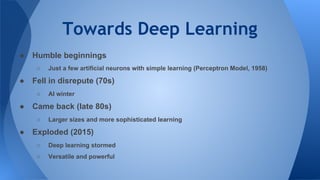 Towards Deep Learning
● Humble beginnings
○ Just a few artificial neurons with simple learning (Perceptron Model, 1958)
● Fell in disrepute (70s)
○ AI winter
● Came back (late 80s)
○ Larger sizes and more sophisticated learning
● Exploded (2015)
○ Deep learning stormed
○ Versatile and powerful
 