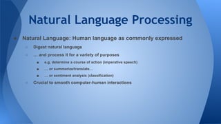 Natural Language Processing
● Natural Language: Human language as commonly expressed
○ Digest natural language
○ … and process it for a variety of purposes
■ e.g. determine a course of action (imperative speech)
■ … or summarize/translate…
■ … or sentiment analysis (classification)
○ Crucial to smooth computer-human interactions
 