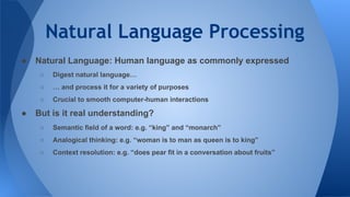 Natural Language Processing
● Natural Language: Human language as commonly expressed
○ Digest natural language…
○ … and process it for a variety of purposes
○ Crucial to smooth computer-human interactions
● But is it real understanding?
○ Semantic field of a word: e.g. “king” and “monarch”
○ Analogical thinking: e.g. “woman is to man as queen is to king”
○ Context resolution: e.g. “does pear fit in a conversation about fruits”
 