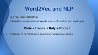 Word2Vec and NLP
● Is it real understanding?
● Internal representation of words aware of context and analogies
● Potential to revolutionize computer-human interaction
Paris - France + Italy = Rome !!!
 