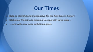 Our Times
● Data is plentiful and inexpensive for the first time in history
● Statistical Thinking is learning to cope with large data…
● … and with new more ambitious goals
 