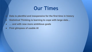 Our Times
● Data is plentiful and inexpensive for the first time in history
● Statistical Thinking is learning to cope with large data…
● … and with new more ambitious goals
● First glimpses of usable AI
 