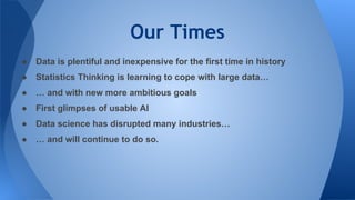Our Times
● Data is plentiful and inexpensive for the first time in history
● Statistics Thinking is learning to cope with large data…
● … and with new more ambitious goals
● First glimpses of usable AI
● Data science has disrupted many industries…
● … and will continue to do so.
 