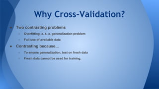 Why Cross-Validation?
● Two contrasting problems
○ Overfitting, a. k. a. generalization problem
○ Full use of available data
● Contrasting because...
○ To ensure generalization, test on fresh data
○ Fresh data cannot be used for training.
 