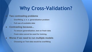 Why Cross-Validation?
● Two contrasting problems
○ Overfitting, a. k. a. generalization problem
○ Full use of available data
● Contrasting because...
○ To ensure generalization, test on fresh data
○ Fresh data cannot be used for training.
● Worse if we need to run multiple models
○ Choosing on Test data would be overfitting
 