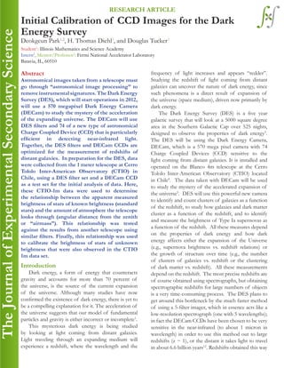 Abstract
Astronomical images taken from a telescope must
go through “astronomical image processing” to
remove instrumental signatures. The Dark Energy
Survey (DES), which will start operations in 2012,
will use a 570 megapixel Dark Energy Camera
(DECam) to study the mystery of the acceleration
of the expanding universe. The DECam will use
DES filters and 74 of a new type of astronomical
Charge Coupled Device (CCD) that is particularly
efficient in detecting near-infrared light.
Together, the DES filters and DECam CCDs are
optimized for the measurement of redshifts of
distant galaxies. In preparation for the DES, data
were collected from the 1 meter telescope at Cerro
Tololo Inter-American Observatory (CTIO) in
Chile, using a DES filter set and a DECam CCD
as a test set for the initial analysis of data. Here,
these CTIO-1m data were used to determine
the relationship between the apparent measured
brightness of stars of known brightness (standard
stars) and the amount of atmosphere the telescope
looks through (angular distance from the zenith
or “airmass”). This relationship was tested
against the results from another telescope using
similar filters. Finally, this relationship was used
to calibrate the brightness of stars of unknown
brightness that were also observed in the CTIO
1m data set.
Introduction
Dark energy, a form of energy that counteracts
gravity and accounts for more than 70 percent of
the universe, is the source of the current expansion
of the universe. Although many studies have now
confirmed the existence of dark energy, there is yet to
be a compelling explanation for it. The acceleration of
the universe suggests that our model of fundamental
particles and gravity is either incorrect or incomplete1
.
This mysterious dark energy is being studied
by looking at light coming from distant galaxies.
Light traveling through an expanding medium will
experience a redshift, where the wavelength and the
Initial Calibration of CCD Images for the Dark
Energy Survey
Deokgeun Park1,2
, H. Thomas Diehl3
, and Douglas Tucker3
Student1
: Illinois Mathematics and Science Academy
Intern2
, Mentor/Professor3
: Fermi National Accelerator Laboratory	
Batavia, IL, 60510
RESEARCH ARTICLE
frequency of light increases and appears “redder”.
Studying the redshift of light coming from distant
galaxies can uncover the nature of dark energy, since
such phenomena is a direct result of expansion of
the universe (space medium), driven now primarily by
dark energy.
The Dark Energy Survey (DES) is a five year
galactic survey that will look at a 5000 square degree
area in the Southern Galactic Cap over 525 nights,
designed to observe the properties of dark energy5
.
The DES will be using the Dark Energy Camera,
DECam, which is a 570 mega pixel camera with 74
Charge Coupled Devices (CCD) sensitive to the
light coming from distant galaxies. It is installed and
operated on the Blanco 4m telescope at the Cerro
Tololo Inter-American Observatory (CTIO) located
in Chile8
. The data taken with DECam will be used
to study the mystery of the accelerated expansion of
the universe5
. DES will use this powerful new camera
to identify and count clusters of galaxies as a function
of the redshift, to study how galaxies and dark matter
cluster as a function of the redshift, and to identify
and measure the brightness of Type Ia supernovas as
a function of the redshift. All these measures depend
on the properties of dark energy and how dark
energy affects either the expansion of the Universe
(e.g., supernova brightness vs. redshift relations) or
the growth of structure over time (e.g., the number
of clusters of galaxies vs. redshift or the clustering
of dark matter vs. redshift). All these measurements
depend on the redshift. The most precise redshifts are
of course obtained using spectrographs, but obtaining
spectrographic redshifts for large numbers of objects
is a very time-consuming process. The DES plans to
get around this bottleneck by the much faster method
of using a 5-filter imager, which in essence acts like a
low-resolution spectrograph (one with 5 wavelengths);
in fact the DECam CCDs have been chosen to be very
sensitive in the near-infrared (to about 1 micron in
wavelength) in order to use this method out to large
redshifts (z ~ 1), or the distant it takes light to travel
in about 6.6 billion years12
. Redshifts obtained this way
 