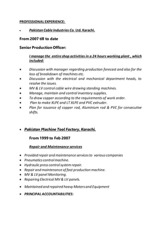 PROFESSIONAL EXPERIENCE:
 Pakistan CableIndustries Co. Ltd. Karachi.
From 2007 till to date
Senior Production Officer:
I manage the entireshop activities in a 24 hours working plant , which
included:
 Discussion with manager regarding production forecast and also for the
loss of breakdown of machines etc.
 Discussion with the electrical and mechanical department heads, to
resolve the issues.
 MV & LV control cable wire drawing standing machines.
 Manage, maintain and control inventory supplies.
 To draw copper according to the requirements of work order.
 Plan to make XLPE and LT XLPE and PVC extruder.
 Plan for issuance of copper rod, Aluminium rod & PVC for consecutive
shifts.
 Pakistan Machine Tool Factory, Karachi.
From 1999 to Feb 2007
Repair and Maintenance services
 Provided repair and maintenance servicesto variouscompanies
 Pneumaticscontrolmachine.
 Hydraulic presscontrolsystem repair.
 Repair and maintenance of fast production machine.
 MV & LV panel Monitoring.
 Repairing Electrical MV & LV panels.
 Maintained and repaired heavy Motorsand Equipment
 PRINCIPAL ACCOUNTABILITIES:
 