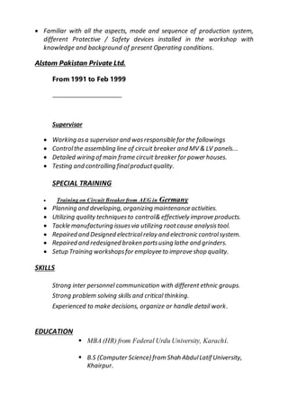  Familiar with all the aspects, mode and sequence of production system,
different Protective / Safety devices installed in the workshop with
knowledge and background of present Operating conditions.
Alstom Pakistan Private Ltd.
From 1991 to Feb 1999
Supervisor
 Working asa supervisor and wasresponsible for the followings
 Controlthe assembling line of circuit breaker and MV & LV panels...
 Detailed wiring of main frame circuit breaker for power houses.
 Testing and controlling finalproductquality.
SPECIAL TRAINING
 Training on Circuit Breaker from AEG in Germany
 Planning and developing, organizing maintenance activities.
 Utilizing quality techniquesto control& effectively improve products.
 Tackle manufacturing issuesvia utilizing rootcause analysistool.
 Repaired and Designed electricalrelay and electronic controlsystem.
 Repaired and redesigned broken partsusing lathe and grinders.
 Setup Training workshopsfor employee to improve shop quality.
SKILLS
Strong inter personnel communication with different ethnic groups.
Strong problem solving skills and critical thinking.
Experienced to make decisions, organize or handle detail work.
EDUCATION
 MBA (HR) from Federal Urdu University, Karachi.
 B.S (Computer Science) from Shah AbdulLatif University,
Khairpur.
 