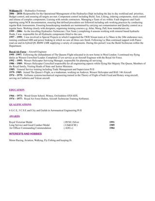 Williams F1 – Hydraulics Foreman
2006 – 2010: Responsible for the Operational Management of the Hydraulics Dept including the day to day workload and priorities,
Budget control, and ensuring all targets are met. Component control including Build, Test, Lifeing, ordering components, stock control
and release of complex components. Liaising with outside contractors. Managing a Team of six within. Fault diagnosis and Fault
reporting using NCR documentation, ensuring that defined procedures are followed including safe working practices by conducting
regular Risk Assessments. Ensuring housekeeping standards are maintained by carrying out contamination and Quality control on a
regular basis. Working closely with designers, organising training courses e.g. Atlas, Moog, Pall, hose manufacture etc.
1999 – 2006: As the travelling Hydraulics Technician ( Test Team ) completing 4 seasons working with mineral based hydraulic
fluids, I was responsible for all Hydraulic components fitted to the cars.
1997 – 1999: I was involved in Special Projects to which I supported the TWR Nissan team at Le Mans in the 24hr endurance race,
running combined ABS and power braking in which we saw all three cars finish. Following Le Man continued support with Panoz
road car and its hybrid Q9, BMW LMR supplying a variety of components. During this period I was the Build Technician within the
Department.
Royal Air Force – Aircraft Engineer
1995 –1997: Following the disbandment of The Queens Flight relocated to its new home in West London. I continued my flying
duties as Wessex Crewchief Leader. Completed 23 yrs service as an Aircraft Engineer with the Royal Air Force.
1992 – 1995: Wessex Helicopter Servicing Manager, responsible for planning all servicing.
1986 – 1989: Wessex Helicopter Crewchief responsible for all engineering aspects whilst flying Her Majesty The Queen, Members of
the Royal family, Visiting Heads of State and Senior Ministers.
1985: General Service training including Trade Management and Supervision Pt II
1979– 1985: Joined The Queen’s Flight, as a tradesman, working on Andover, Wessex Helicopter and BAE 146 Aircraft
1974 – 1979: Airframe systems/mechanical engineering trained in the Theory of Flight of both Fixed and Rotary wing aircraft,
serving on Canberra and Vulcan aircraft.
EDUCATION
1966 – 1973: Wood Green School, Witney, Oxfordshire OX8 6DX.
1974 – 1977: Royal Air Force Halton, Aircraft Technician Training Airframes.
QUALIFICATIONS
6 G.C.E, 3 C.S.E and City and Guilds in Aeronautical Engineering Pt II
AWARDS
Royal Victorian Medal ( RVM ) Silver 1991
Long Service and Good Conduct Medal ( LS&GCM ) 1989
Air Officer Commanding Commendation ( AOCs ) 1984
INTERESTS AND HOBBIES
Motor Racing, Aviation, Walking, Fly Fishing and keeping fit.
 