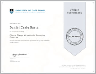EDUCA
T
ION FOR EVE
R
YONE
CO
U
R
S
E
C E R T I F
I
C
A
TE
COURSE
CERTIFICATE
FEBRUARY 02, 2016
Daniel Craig Bartel
Climate Change Mitigation in Developing
Countries
an online non-credit course authorized by University of Cape Town and offered
through Coursera
has successfully completed
Hugh Amoore
Registrar
University of Cape Town
Verify at coursera.org/verify/33JE2MT5BAUH
Coursera has confirmed the identity of this individual and
their participation in the course.
 