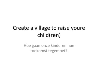 Create a village to raise youre
child(ren)
Hoe gaan onze kinderen hun
toekomst tegemoet?
 