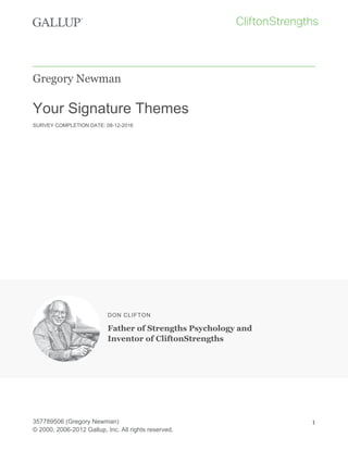 Gregory Newman
Your Signature Themes
SURVEY COMPLETION DATE: 08-12-2016
DON CLIFTON
Father of Strengths Psychology and
Inventor of CliftonStrengths
357789506 (Gregory Newman)
© 2000, 2006-2012 Gallup, Inc. All rights reserved.
1
 