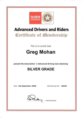 Advanced Drivers and Riders
$.vrtifirutr uf ffitmhwxhtf
This is to certify that
Greg Mohan
passed the Association' s Advanced Driving test obtaining
SILVER GRADE
Date 4th September 2OO8 Membership No. 48339
rR*-7 . Chief Examiner
 