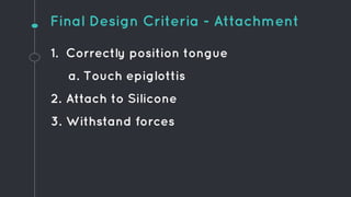 1. Correctly position tongue
a. Touch epiglottis
2. Attach to Silicone
3. Withstand forces
Final Design Criteria - Attachment
 