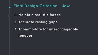1. Maintain realistic forces
2. Accurate resting gape
3. Acommodate for interchangeable
tongues
Final Design Criterion - Jaw
 