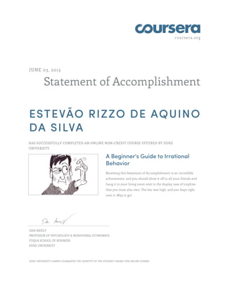 coursera.org
Statement of Accomplishment
JUNE 03, 2013
ESTEVÃO RIZZO DE AQUINO
DA SILVA
HAS SUCCESSFULLY COMPLETED AN ONLINE NON-CREDIT COURSE OFFERED BY DUKE
UNIVERSITY.
A Beginner's Guide to Irrational
Behavior
Receiving this Statement of Accomplishment is an incredible
achievement, and you should show it off to all your friends and
hang it in your living room next to the display case of trophies
that you must also own. The bar was high, and you leapt right
over it. Way to go!
DAN ARIELY
PROFESSOR OF PSYCHOLOGY & BEHAVIORAL ECONOMICS
FUQUA SCHOOL OF BUSINESS
DUKE UNIVERSITY
DUKE UNIVERSITY CANNOT GUARANTEE THE IDENTITY OF THE STUDENT TAKING THIS ONLINE COURSE.
 