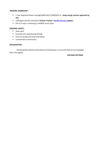 TRAINING /WORKSHOP :
 1 Year Approved Power training(16APR-2012-15APR2013) in steag energy services approved by
CEA.
 Undergone 2month training for Scheme Tracing in Sterlite Energy Limited .
 Part of 4 major overhauling in 600MW power plant.
PERSONAL ASSETS :
 Team spirit
 Curiosity and a questioning attitude
 Focus on quality and result orientation
 Commitment to work ethics
DECLARARTION :
I hereby declare that the information furnished above is true to the best of my knowledge.
Place: Jharsuguda
CHAYANA PATTNAIK
 