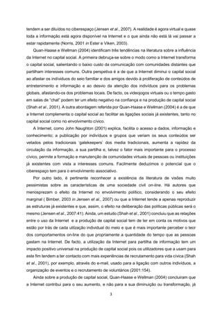 3
tendem a ser diluídos no ciberespaço (Jensen et al., 2007). A realidade é agora virtual e quase
toda a informação está agora disponível na Internet e o que ainda não está lá vai passar a
estar rapidamente (Norris, 2001 in Ester e Viken, 2003).
Quan-Haase e Wellman (2004) identificam três tendências na literatura sobre a influência
da Internet no capital social. A primeira debruça-se sobre o modo como a Internet transforma
o capital social, salientando o baixo custo da comunicação com comunidades distantes que
partilham interesses comuns. Outra perspetiva é a de que a Internet diminui o capital social
ao afastar os indíviduos do seio familiar e dos amigos devido à proliferação de conteúdos de
entretenimento e informação e ao desvio da atenção dos indivíduos para os problemas
globais, afastando-os dos problemas locais. De facto, os videojogos virtuais ou o tempo gasto
em salas de “chat” podem ter um efeito negativo na confiança e na produção de capital social
(Shah et al., 2001). A outra abordagem referida por Quan-Haase e Wellman (2004) é a de que
a Internet complementa o capital social ao facilitar as ligações sociais já existentes, tanto no
capital social como no envolvimento cívico.
A Internet, como John Naughton (2001) explica, facilita o acesso a dados, informação e
conhecimento; a publicação por indivíduos e grupos que veriam os seus conteúdos ser
vetados pelos tradicionais ‘gatekeepers’ dos media tradicionais, aumenta a rapidez da
circulação da informação, a sua partilha e, talvez o fator mais importante para o processo
cívico, permite a formação e manutenção de comunidades virtuais de pessoas ou instituições
já existentes com vista a interesses comuns. Facilmente deduzimos o potencial que o
ciberespaço tem para o envolvimento associativo.
Por outro lado, é pertinente reconhecer a existência da literatura de visões muito
pessimistas sobre as características de uma sociedade civil on-line. Há autores que
menosprezam o efeito da Internet no envolvimento político, considerando o seu efeito
marginal ( Bimber, 2003 in Jensen et al., 2007) ou que a Internet tende a apenas reproduzir
as estruturas já existentes e que, assim, o efeito na deliberação das políticas públicas será o
mesmo (Jensen et al., 2007:41). Ainda, um estudo (Shah et al., 2001) concluiu que as relações
entre o uso da Internet e a produção de capital social tem de ter em conta os motivos que
estão por trás de cada utilzação individual do meio e que é mais importante perceber o teor
dos comportamentos on-line do que propriamente a quantidade do tempo que as pessoas
gastam na Internet. De facto, a utilização da Internet para partilha de informação tem um
impacto positivo universal na produção de capital social pois os utilizadores que a usam para
este fim tendem a ter contacto com mais experiências de recrutamento para vida cívica (Shah
et al., 2001), por exemplo, através do e-mail, usado para a ligação com outros indivíduos, a
organização de eventos e o recrutamento de voluntários (2001:154).
Ainda sobre a produção de capital social, Quan-Haase e Wellman (2004) concluiram que
a Internet contribui para o seu aumento, e não para a sua diminuição ou transformação, já
 