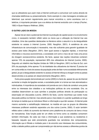 4
que os utilizadores que usam mais a Internet continuam a comunicar com outros através de
chamadas telefónicas ou presencialmente. Outro exemplo é o das mensagens enviadas por
telemóvel, que servem regularmente para marcar encontros e, como aconteceu com o
telefone, é importante perceber que a os efeitos da Internet evoluirão com o tempo (Fischer,
1992 in Quan-Haase e Wellman, 2004).
O OUTRO LADO DA MOEDA
Apesar de ser claro o potencial da Internet na produção de capital social e no envolvimento
cívico, é necessário também refletir sobre os riscos que a utilização da Internet traz aos
cidadãos. Uma das questões destacadas na literatura sobre o assunto é a da desigualdade
existente no acesso à Internet (Levine, 2000; Naughton, 2001). A existência de uma
infraestrutura de comunicação é necessária, mas não suficiente para garantir igualdade de
acesso para todos (Naughton, 2001). Sem igual acesso a ligações rápidas, o know-how
informático e recursos econonómicos, a sociedade civil corre o risco de ser mais uma prova
da clivagem socioeconómica existente. De facto, apesar das nações industriais conterem
apenas 15% da população, representam 88% dos utilizadores de Internet (Levine, 2000).
Segundo um relatório das Nações Unidas de 1999 (in Naughton, 2001) na Ásia do Sul, com
20% da população, tinha apenas 1% da totalidade dos utilizadores da Internet. É preciso ter
em conta então os níveis de acesso da população antes de falar numa sociedade efetivamente
global, já que a desigualdade existente no acesso à Internet reforça a clivagem entre os países
desenvolvidos e os países em desenvolvimento (Naughton, 2001).
Outra preocupação demonstrada por Levine (2000) é o facto de, apesar do uso da Internet
aumentar a criação de ligações sociais, a sociedade poder vir a tornar-se mais atomatizada e
individualista. A importância da sociedade civil prende-se com o facto de constituir uma ponte
entre os interesses dos cidadãos e as instituições políticas de uma sociedade. Ora, os
cidadãos desenvolvem as suas opiniões e posições políticas através da participação ou
observação em discussões (Levine, 2000:5) De facto, Levine reconhece que existe muita
discussão política na Internet, mas adverte para o risco desta vir a perder qualidade ao longo
do tempo à medida que os indivíduos filtram a informação a que têm acesso. A Internet pode
mesmo aumentar a estratificação intelectual, na medida em que os grupos de diferentes
interesses proliferam existindo separados uns dos outros (Levine, 2000). O autor também
reflete sobre o efeito do aumento da Internet como plataforma de consumo de bens e troca
de mercadorias. Esta função pode ter um efeito na forma como os cidadãos consomem
também informação. Se cada vez mais a informação a que acedemos ou recebemos é
baseada naquela que está previamente guardada nos servidores dos computadores,
informação que é filtrada e moldada para ir de encontro aos interesses dos consumidores,
então o debate político pode ser comprometido por não termos acesso a diferentes pontos de
 