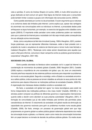 5
vista e opiniões. E como diz Andrew Shapiro (in Levine, 2000), é muito difícil encontrar um
grupo dedicado ao bem-comum em geral. Esta lógica da Internet virada para o consumidor
pode também limitar o acesso a grupos com informação não-censurada (Levine, 2000:6).
Outra questão abordada por Levine é a da privacidade. O autor argumenta que a natureza
e os contornos desta são limitados pela Internet. Levine explica que, apesar das vantagens
do anonimato nas comunicações entre os indivíduos na Internet, a privacidade destes pode
enfraquecer os laços horizontais, por exemplo, no exercício de ligações entre cidadãos como
iguais (2000:6). É importante então perceber como estes problemas podem ser resolvidos
para que o potencial da Internet para a sociedade civil não seja minado pelas consequências
da sua utilização acima mencionadas.
Ainda, como a arquitetura da Net não é imutável (Lessig, 1999 in Naughton, 2001), existem
forças poderosas, que ao representar diferentes interesses, estão a fazer pressão com o
propósito de mudar a arquitetura do sistema da Internet para o tornar muito mais fechado e
maleável (Naughton, 2001). “Mudanças como estas seriam desastrosas para aqueles que
usam a Net para informar, comunicar e fazer campanha contra os poderes governamentais e
corporativos” (Naughton, 2001:166).
SOCIEDADE CIVIL GLOBAL
Outra questão abordada na literatura sobre sociedade civil é o papel da Internet na
coordenação de movimentos de protesto globais (Castells, 2008; Naughton 2001). Castells
(2008) explica a importância de uma sociedade civil global, que, diz, teve um crescimento
induzido pela fraca resposta de dos sistemas políticos nacionais para responder os problemas
do mundo a uma escala global. Segundo o sociológo, entre o Estado e a sociedade encontra-
se a esfera pública, onde as pessoas se tornam cidadãos ao articular os seus pontos de vista
autónomos para depois influenciar as instituições políticas da sociedade (Castells, 2008:78).
A organização dos interesses destes cidadãos constitui a sociedade civil.
De facto, a sociedade civil global tem agora “os meios tecnológicos para existir de
forma independente das instituições políticas e dos mass media” (Castells, 2008:86) e “os
ativistas podem comparar as políticas de diferentes governos e organizações internacionais
quando estão a decidir como abordam as suas próprias autoridades” (Naughton, 2001). A
formação de comunidades que já não estão limitadas pelo território são permitidas pelas
características da Internet. O crescimento da sociedade civil global resulta da diminuição da
capacidade dos governos nacionais para gerir os problemas mundiais numa escala global
(Castells, 2008). De facto, emergiu um processo de governação global sem que haja
propriamente um governo global e a esfera pública global é altamente dependente dos media
de comuniação locais e globais, e a Internet, assim como meios de comunicação horizontais
têm um papel decisivo na tomada de decisão de políticas públicas globais. Os media atuais
 