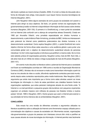 6
são locais e globais ao mesmo tempo (Castells, 2008). O e-mail e a listas de discussão são a
forma de interação mais antiga, mais popular e que requer menos recursos tecnológicos da
Internet (Naughton, 2001).
John Naughton refere alguns exemplos de como grupos da sociedade civil usaram a
Internet para atingir os seus objetivos. De facto, um grande número de organizações não
governamentais já estão na Internet e disponibilizam informação de fácil acesso sobre direitos
humanos (Naughton, 2001:155). O primeiro é o OneWorld.org, o maior portal de sociedade
civil na Internet (não confundir com a aliança de companhias aéreas Oneworld). Criado em
1995 por Anuradha Vittachi, uma jornalista especializada em direitos humanos e
desenvolvimento, e pelo britânico Peter Armstrong, jornalista da BBC. Ambos se interessavam
pelo potencial da Internet como plataforma potenciadora dos direitos humanos e do
desenvolvimento sustentável. Como explica Naughton (2001), o portal OneWorld tem como
objetivo informar de forma eficaz estes assuntos a uma audiência global e para juntar uma
comunidade global com o objetivo do desenvolvimento sustentável através de parcerias
interativas “on-line” entre organizações e indivíduos que partilhem a mesma visão. Se no início
este website juntava 22 organizações parceiras, Naughton contou mais de 900. Num mês, o
site atrai mais de um milhão de visitas e chega à população de mais de 90 países (Naughton,
2001:151).
Um evento muito discutido na literatura sobre o potencial da Internet para a sociedade
civil foram as manifestações ocorridas em 1999 contra a reunião da Organização Mundial do
Comércio (OMC). Ativistas não só enviavam e-mails como transmitiam informação a partir do
local ao vivo através de vídeo e e aúdio, difundindo rapidamente conteúdos para todo mundo,
sendo depois estes conteúdos reproduzidos pelos media tradicionais. Mas Naughton (2001)
argumenta que ainda mais importante que a forma como estes ativistas usaram as novas
tecnologias de informação é o facto de estas permitirem aos cidadãos fazerem frente às
organizações capitalistas, que antes pareciam inatingíveis através de uma frente unida. “A
Internet e o e-mail permitiram a pequenos grupos não-lucrativos com pequenos orçamentos
organizar um protesto massivo com milhares de pessoas nos Estados Unidos e noutros
países” (Arnett, 1999 in Naughton, 2001). Outros grupos que usam a Internet para exercer a
sua atividade de forma intensiva são os ambientalistas (Naughton, 2001).
CONCLUSÕES
Este ensaio faz uma revisão de diferentes conceitos e argumentos utilizados na
literatura académica sobre a utilização da Internet como ferramenta e espaço utilizado para a
concretização dos objetivos e causas da sociedade civil. Movimentos sociais, organizações
não-governamentais e grupos de pessoas com interesses comuns têm vindo a partilhar as
suas causas através de novas tecnologias de informação. A Internet permite mais facilmente
 