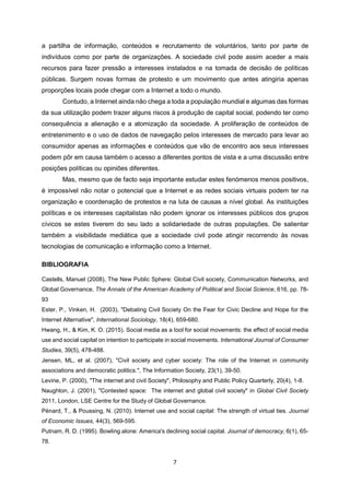 7
a partilha de informação, conteúdos e recrutamento de voluntários, tanto por parte de
indivíduos como por parte de organizações. A sociedade civil pode assim aceder a mais
recursos para fazer pressão a interesses instalados e na tomada de decisão de políticas
públicas. Surgem novas formas de protesto e um movimento que antes atingiria apenas
proporções locais pode chegar com a Internet a todo o mundo.
Contudo, a Internet ainda não chega a toda a população mundial e algumas das formas
da sua utilização podem trazer alguns riscos à produção de capital social, podendo ter como
consequência a alienação e a atomização da sociedade. A proliferação de conteúdos de
entretenimento e o uso de dados de navegação pelos interesses de mercado para levar ao
consumidor apenas as informações e conteúdos que vão de encontro aos seus interesses
podem pôr em causa também o acesso a diferentes pontos de vista e a uma discussão entre
posições políticas ou opiniões diferentes.
Mas, mesmo que de facto seja importante estudar estes fenómenos menos positivos,
é impossível não notar o potencial que a Internet e as redes sociais virtuais podem ter na
organização e coordenação de protestos e na luta de causas a nível global. As instituições
políticas e os interesses capitalistas não podem ignorar os interesses públicos dos grupos
cívicos se estes tiverem do seu lado a solidariedade de outras populações. De salientar
também a visibilidade mediática que a sociedade civil pode atingir recorrendo às novas
tecnologias de comunicação e informação como a Internet.
BIBLIOGRAFIA
Castells, Manuel (2008), The New Public Sphere: Global Civil society, Communication Networks, and
Global Governance, The Annals of the American Academy of Political and Social Science, 616, pp. 78-
93
Ester, P., Vinken, H. (2003), "Debating Civil Society On the Fear for Civic Decline and Hope for the
Internet Alternative", International Sociology, 18(4), 659-680.
Hwang, H., & Kim, K. O. (2015). Social media as a tool for social movements: the effect of social media
use and social capital on intention to participate in social movements. International Journal of Consumer
Studies, 39(5), 478-488.
Jensen, ML, et al. (2007), "Civil society and cyber society: The role of the Internet in community
associations and democratic politics.", The Information Society, 23(1), 39-50.
Levine, P. (2000), "The internet and civil Society", Philosophy and Public Policy Quarterly, 20(4), 1-8.
Naughton, J. (2001), "Contested space: The internet and global civil society" in Global Civil Society
2011, London, LSE Centre for the Study of Global Governance.
Pénard, T., & Poussing, N. (2010). Internet use and social capital: The strength of virtual ties. Journal
of Economic Issues, 44(3), 569-595.
Putnam, R. D. (1995). Bowling alone: America's declining social capital. Journal of democracy, 6(1), 65-
78.
 