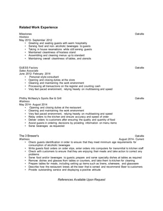 Related Work Experience 
Milestones Oakville 
Hostess 
May 2010- September 2012 
• Greeting and seating guests with warm hospitality 
• Serving food and non- alcoholic beverages to guests 
• Taking in house reservations while still serving guests 
• Maintained cleanliness of hostess stand 
• Assembling and cleaning menus up to standard 
• Maintaining overall cleanliness of tables, and utensils 
GUESS Factory Oakville 
Sales Associate 
June 2012- February 2014 
• Personal style consultant 
• Opening and closing duties at the store 
• Cleaning and maintaining the work environment 
• Processing all transactions on the register and counting cash 
• Very fast paced environment, relying heavily on multitasking and speed 
Philthy McNasty's Sports Bar & Grill Oakville 
Waitress 
May 2014- August 2014 
• Opening and closing duties at the restaurant 
• Cleaning and maintaining the work environment 
• Very fast paced environment, relying heavily on multitasking and speed 
• Relay orders to the kitchen and ensure accuracy and speed of order 
• Deliver orders to customers after ensuring the quality and quantity of food 
• Assist guests in ordering decisions by providing information on menu items 
• Serve beverages as requested 
The 3 Brewer's Oakville 
Waitress August 2014- Current 
• Check guests identification in order to ensure that they meet minimum age requirements for 
consumption of alcoholic beverages 
• Write guests food orders on order slips, enter orders into computers for transmittal to kitchen staff 
• Check with customers to ensure that they are enjoying their meals and take action to correct any 
problems 
• Serve food and/or beverages to guests; prepare and serve specialty dishes at tables as required 
• Remove dishes and glasses from tables or counters, and take them to kitchen for cleaning 
• Prepare tables for meals, including setting up items such as linens, silverware, and glassware 
• Describe how the restaurant brews all the beer that is served and recommend Beer to customers 
• Provide outstanding service and displaying a positive attitude 
References Available Upon Request 
